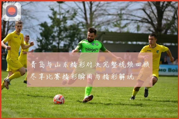 青岛与山东精彩对决完整视频回顾尽享比赛精彩瞬间与精彩解说