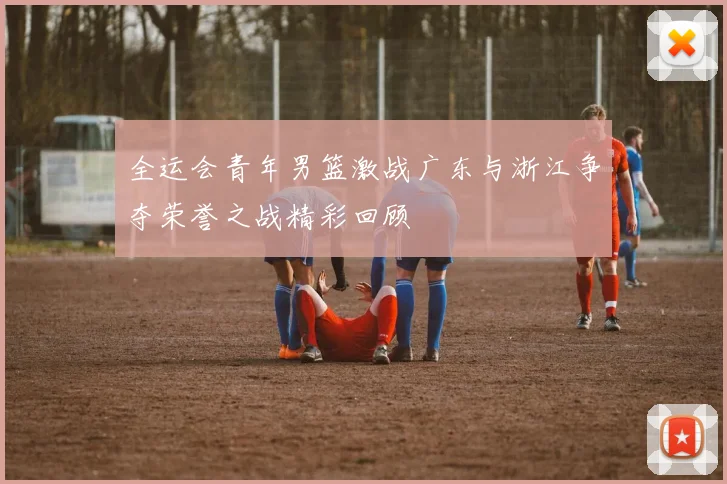 全运会青年男篮激战广东与浙江争夺荣誉之战精彩回顾