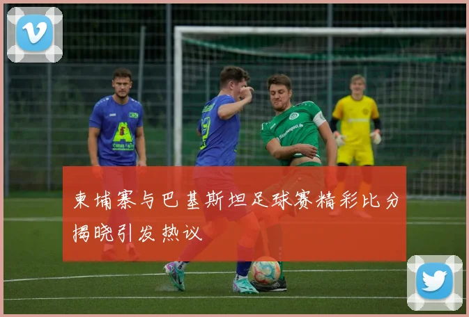 柬埔寨与巴基斯坦足球赛精彩比分揭晓引发热议
