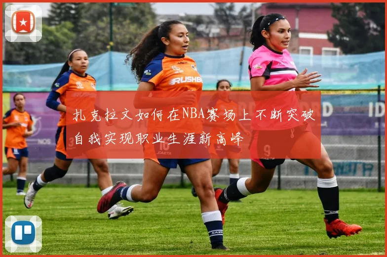 扎克拉文如何在NBA赛场上不断突破自我实现职业生涯新高峰